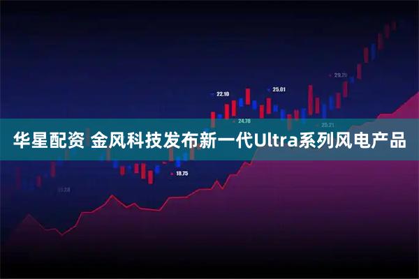 华星配资 金风科技发布新一代Ultra系列风电产品