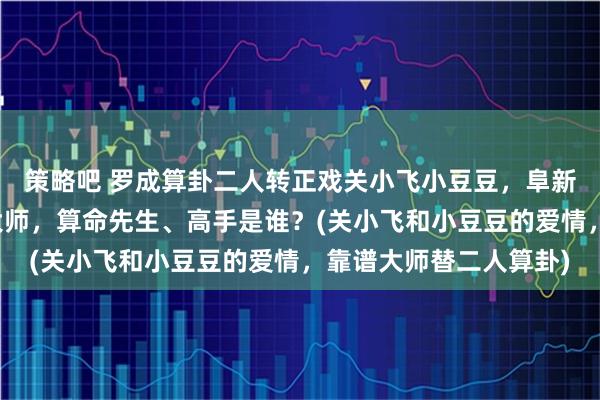 策略吧 罗成算卦二人转正戏关小飞小豆豆，阜新靠谱的最厉害的算卦大师，算命先生、高手是谁？(关小飞和小豆豆的爱情，靠谱大师替二人算卦)