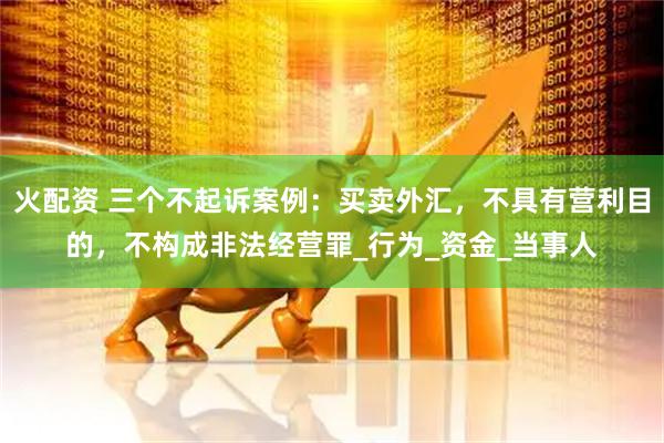 火配资 三个不起诉案例：买卖外汇，不具有营利目的，不构成非法经营罪_行为_资金_当事人