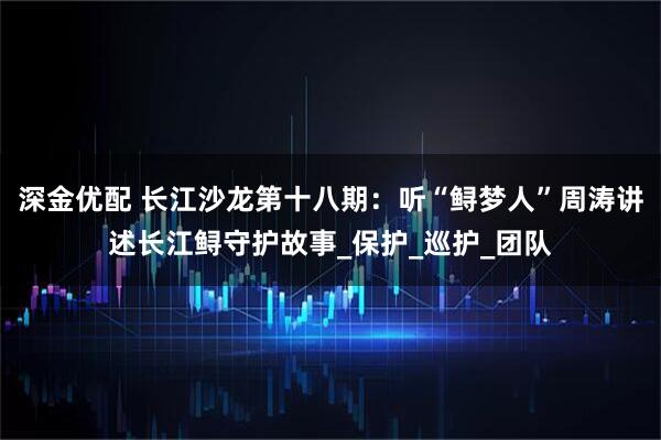 深金优配 长江沙龙第十八期：听“鲟梦人”周涛讲述长江鲟守护故事_保护_巡护_团队