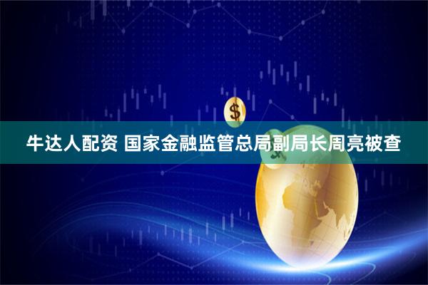 牛达人配资 国家金融监管总局副局长周亮被查