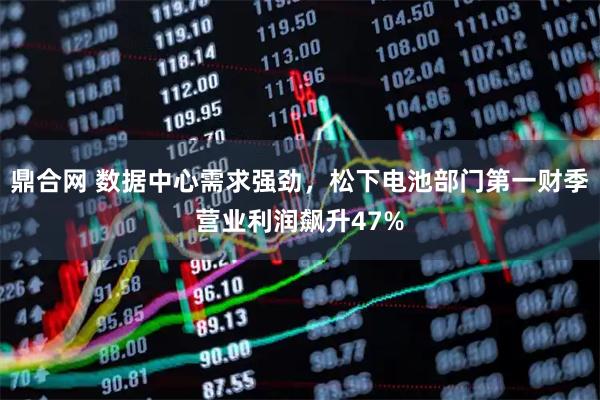 鼎合网 数据中心需求强劲，松下电池部门第一财季营业利润飙升47%