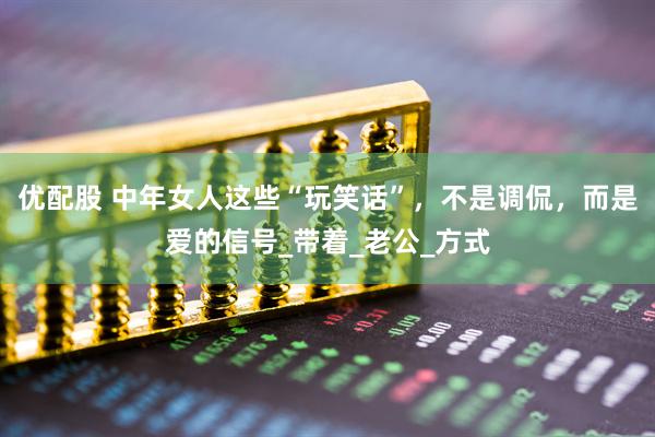 优配股 中年女人这些“玩笑话”，不是调侃，而是爱的信号_带着_老公_方式