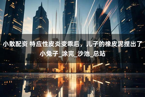 小散配资 特应性皮炎变乖后，儿子的橡皮泥捏出了小兔子_涂完_沙池_总站
