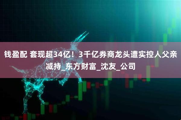 钱盈配 套现超34亿！3千亿券商龙头遭实控人父亲减持_东方财富_沈友_公司