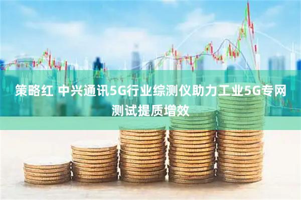策略红 中兴通讯5G行业综测仪助力工业5G专网测试提质增效