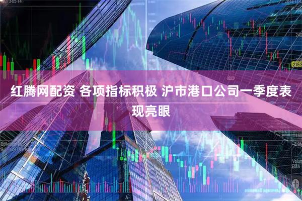 红腾网配资 各项指标积极 沪市港口公司一季度表现亮眼