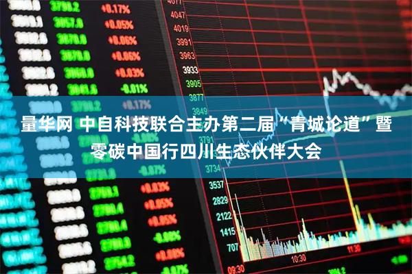 量华网 中自科技联合主办第二届“青城论道”暨零碳中国行四川生态伙伴大会