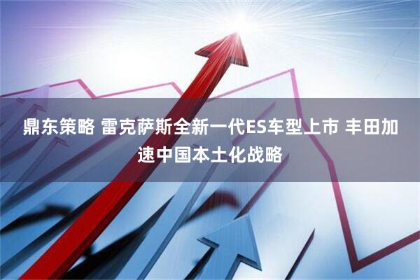 鼎东策略 雷克萨斯全新一代ES车型上市 丰田加速中国本土化战略