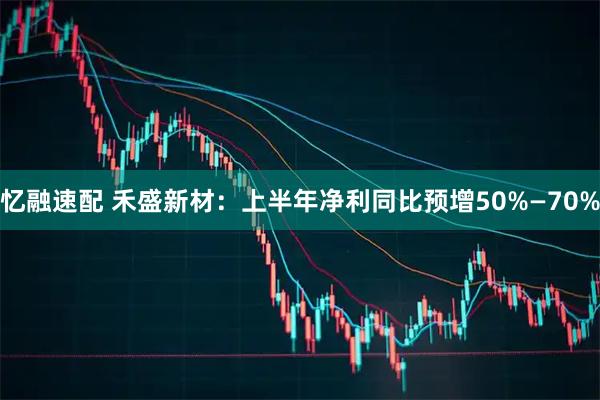 忆融速配 禾盛新材：上半年净利同比预增50%—70%