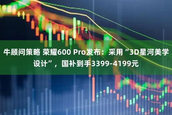 牛顾问策略 荣耀600 Pro发布：采用“3D星河美学设计”，国补到手3399-4199元