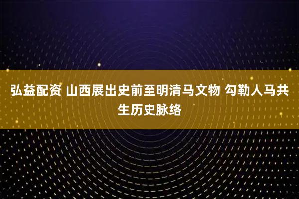 弘益配资 山西展出史前至明清马文物 勾勒人马共生历史脉络