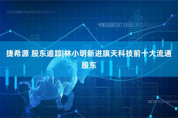 捷希源 股东追踪|林小明新进旗天科技前十大流通股东