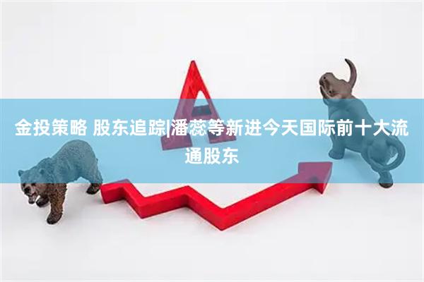 金投策略 股东追踪|潘蕊等新进今天国际前十大流通股东