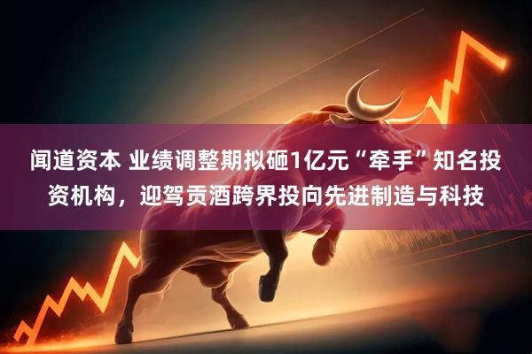 闻道资本 业绩调整期拟砸1亿元“牵手”知名投资机构，迎驾贡酒跨界投向先进制造与科技