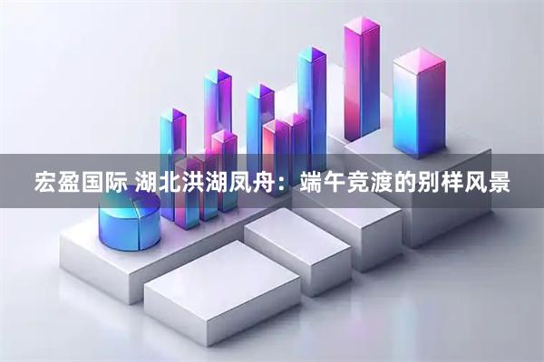 宏盈国际 湖北洪湖凤舟：端午竞渡的别样风景