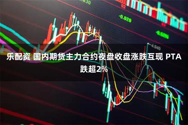 乐配资 国内期货主力合约夜盘收盘涨跌互现 PTA跌超2%