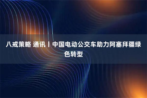 八戒策略 通讯丨中国电动公交车助力阿塞拜疆绿色转型