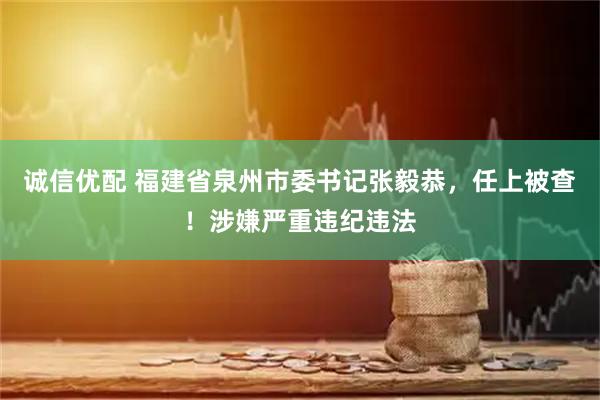 诚信优配 福建省泉州市委书记张毅恭，任上被查！涉嫌严重违纪违法