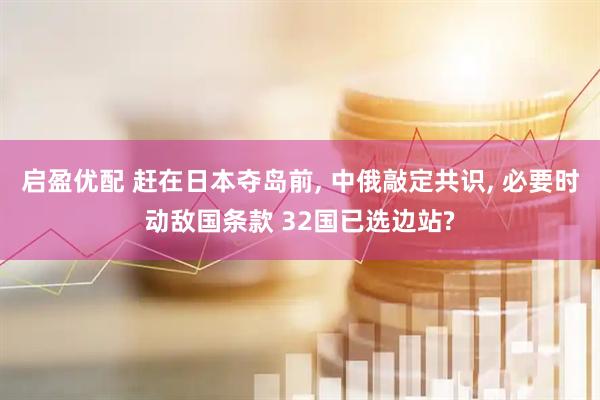启盈优配 赶在日本夺岛前, 中俄敲定共识, 必要时动敌国条款 32国已选边站?