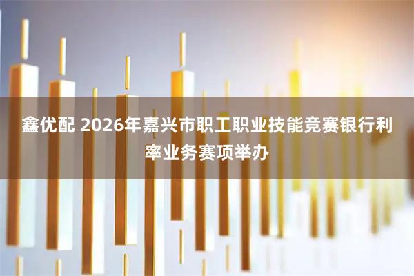 鑫优配 2026年嘉兴市职工职业技能竞赛银行利率业务赛项举办